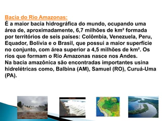 Bacia do Rio Amazonas: 
É a maior bacia hidrográfica do mundo, ocupando uma 
área de, aproximadamente, 6,7 milhões de km² formada 
por territórios de seis países: Colômbia, Venezuela, Peru, 
Equador, Bolívia e o Brasil, que possui a maior superfície 
no conjunto, com área superior a 4,5 milhões de km². Os 
rios que formam o Rio Amazonas nasce nos Andes. 
Na bacia amazônica são encontradas importantes usina 
hidrelétricas como, Balbina (AM), Samuel (RO), Curuá-Uma 
(PA). 
 