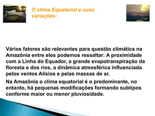 O clima Equatorial e suas 
variações: 
Vários fatores são relevantes para questão climática na 
Amazônia entre eles podemos ressaltar: A proximidade 
com a Linha do Equador, a grande evapotranspiração da 
floresta e dos rios, a dinâmica atmosférica influenciada 
pelos ventos Alísios e pelas massas de ar. 
Na Amazônia o clima equatorial é o predominante, no 
entanto, há pequenas modificações formando subtipos 
conforme maior ou menor pluviosidade. 
 