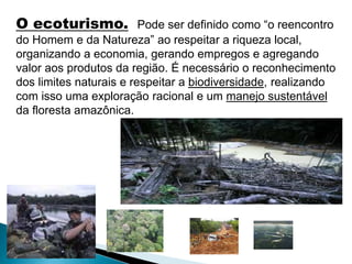 O ecoturismo. Pode ser definido como “o reencontro 
do Homem e da Natureza” ao respeitar a riqueza local, 
organizando a economia, gerando empregos e agregando 
valor aos produtos da região. É necessário o reconhecimento 
dos limites naturais e respeitar a biodiversidade, realizando 
com isso uma exploração racional e um manejo sustentável 
da floresta amazônica. 
 