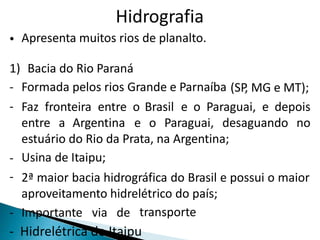 Hidrografia 
• Apresenta muitos rios de planalto. 
1) 
- 
- 
Bacia do Rio Paraná 
Formada pelos rios Grande e Parnaíba (SP, MG e MT); 
Faz fronteira entre o Brasil e o Paraguai, e depois 
entre a Argentina e o Paraguai, desaguando no 
estuário do Rio da Prata, na Argentina; 
Usina de Itaipu; 
2ª maior bacia hidrográfica do Brasil e possui o maior 
aproveitamento hidrelétrico do país; 
- 
- 
- Importante via de transporte 
- Hidrelétrica de Itaipu 
 