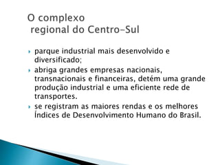  parque industrial mais desenvolvido e 
diversificado; 
 abriga grandes empresas nacionais, 
transnacionais e financeiras, detém uma grande 
produção industrial e uma eficiente rede de 
transportes. 
 se registram as maiores rendas e os melhores 
Índices de Desenvolvimento Humano do Brasil. 
 