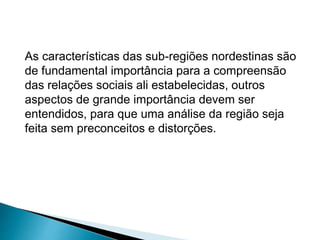 As características das sub-regiões nordestinas são 
de fundamental importância para a compreensão 
das relações sociais ali estabelecidas, outros 
aspectos de grande importância devem ser 
entendidos, para que uma análise da região seja 
feita sem preconceitos e distorções. 
 