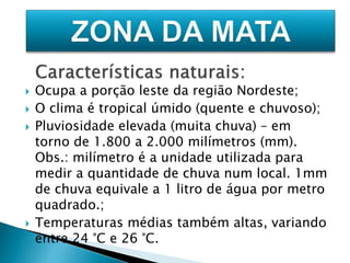  Ocupa a porção leste da região Nordeste; 
 O clima é tropical úmido (quente e chuvoso); 
 Pluviosidade elevada (muita chuva) – em 
torno de 1.800 a 2.000 milímetros (mm). 
Obs.: milímetro é a unidade utilizada para 
medir a quantidade de chuva num local. 1mm 
de chuva equivale a 1 litro de água por metro 
quadrado.; 
 Temperaturas médias também altas, variando 
entre 24 °C e 26 °C. 
 