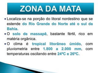 Localiza-se na porção do litoral nordestino que se 
estende do Rio Grande do Norte até o sul da 
Bahia. 
O solo de massapê, bastante fértil, rico em 
matéria orgânica. 
O clima é tropical litorâneo úmido, com 
pluviometria entre 1.800 a 2.000 mm, com 
temperaturas oscilando entre 24ºC e 26ºC. 
 