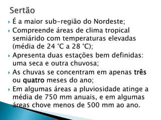 É a maior sub-região do Nordeste; 
 Compreende áreas de clima tropical 
semiárido com temperaturas elevadas 
(média de 24 °C a 28 °C); 
 Apresenta duas estações bem definidas: 
uma seca e outra chuvosa; 
 As chuvas se concentram em apenas três 
ou quatro meses do ano; 
 Em algumas áreas a pluviosidade atinge a 
média de 750 mm anuais, e em algumas 
áreas chove menos de 500 mm ao ano. 
 