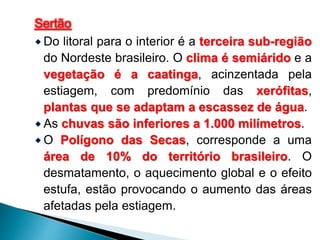 Sertão 
Do litoral para o interior é a terceira sub-região 
do Nordeste brasileiro. O clima é semiárido e a 
vegetação é a caatinga, acinzentada pela 
estiagem, com predomínio das xerófitas, 
plantas que se adaptam a escassez de água. 
 As chuvas são inferiores a 1.000 milímetros. 
O Polígono das Secas, corresponde a uma 
área de 10% do território brasileiro. O 
desmatamento, o aquecimento global e o efeito 
estufa, estão provocando o aumento das áreas 
afetadas pela estiagem. 
 