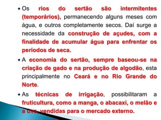  Os rios do sertão são intermitentes 
(temporários), permanecendo alguns meses com 
água, e outros completamente secos. Daí surge a 
necessidade da construção de açudes, com a 
finalidade de acumular água para enfrentar os 
períodos de seca. 
 A economia do sertão, sempre baseou-se na 
criação de gado e na produção de algodão, esta 
principalmente no Ceará e no Rio Grande do 
Norte. 
 As técnicas de irrigação, possibilitaram a 
fruticultura, como a manga, o abacaxi, o melão e 
a uva, vendidas para o mercado externo. 
 