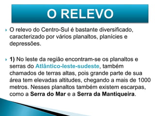  O relevo do Centro-Sul é bastante diversificado, 
caracterizado por vários planaltos, planícies e 
depressões. 
 1) No leste da região encontram-se os planaltos e 
serras do Atlântico-leste-sudeste, também 
chamados de terras altas, pois grande parte de sua 
área tem elevadas altitudes, chegando a mais de 1000 
metros. Nesses planaltos também existem escarpas, 
como a Serra do Mar e a Serra da Mantiqueira. 
 