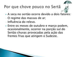  A seca no sertão ocorre devido a dois fatores: 
- O regime das massas de ar; 
- Influência do relevo. 
 Entre os meses de outubro e março podem, 
ocasionalmente, ocorrer na porção sul do 
Sertão chuvas provocadas pela ação das 
frentes frias que atingem o Sudeste. 
 