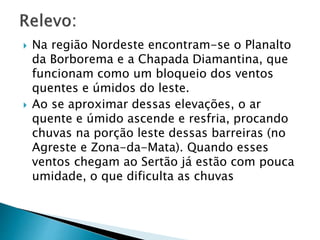  Na região Nordeste encontram-se o Planalto 
da Borborema e a Chapada Diamantina, que 
funcionam como um bloqueio dos ventos 
quentes e úmidos do leste. 
 Ao se aproximar dessas elevações, o ar 
quente e úmido ascende e resfria, procando 
chuvas na porção leste dessas barreiras (no 
Agreste e Zona-da-Mata). Quando esses 
ventos chegam ao Sertão já estão com pouca 
umidade, o que dificulta as chuvas 
 