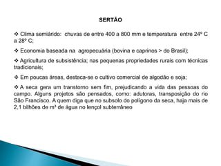 SERTÃO 
 Clima semiárido: chuvas de entre 400 a 800 mm e temperatura entre 24º C 
a 28º C; 
 Economia baseada na agropecuária (bovina e caprinos > do Brasil); 
 Agricultura de subsistência; nas pequenas propriedades rurais com técnicas 
tradicionais; 
 Em poucas áreas, destaca-se o cultivo comercial de algodão e soja; 
 A seca gera um transtorno sem fim, prejudicando a vida das pessoas do 
campo. Alguns projetos são pensados, como: adutoras, transposição do rio 
São Francisco. A quem diga que no subsolo do polígono da seca, haja mais de 
2,1 bilhões de m³ de água no lençol subterrâneo 
 