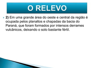  2) Em uma grande área do oeste e central da região é 
ocupada pelos planaltos e chapadas da bacia do 
Paraná, que foram formados por intensos derrames 
vulcânicos, deixando o solo bastante fértil. 
 
