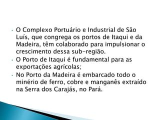 • O Complexo Portuário e Industrial de São 
Luís, que congrega os portos de Itaqui e da 
Madeira, têm colaborado para impulsionar o 
crescimento dessa sub-região. 
• O Porto de Itaqui é fundamental para as 
exportações agrícolas; 
• No Porto da Madeira é embarcado todo o 
minério de ferro, cobre e manganês extraído 
na Serra dos Carajás, no Pará. 
 