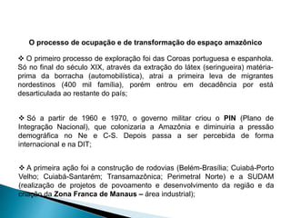 O processo de ocupação e de transformação do espaço amazônico 
 O primeiro processo de exploração foi das Coroas portuguesa e espanhola. 
Só no final do século XIX, através da extração do látex (seringueira) matéria-prima 
da borracha (automobilística), atrai a primeira leva de migrantes 
nordestinos (400 mil família), porém entrou em decadência por está 
desarticulada ao restante do país; 
 Só a partir de 1960 e 1970, o governo militar criou o PIN (Plano de 
Integração Nacional), que colonizaria a Amazônia e diminuiria a pressão 
demográfica no Ne e C-S. Depois passa a ser percebida de forma 
internacional e na DIT; 
 A primeira ação foi a construção de rodovias (Belém-Brasília; Cuiabá-Porto 
Velho; Cuiabá-Santarém; Transamazônica; Perimetral Norte) e a SUDAM 
(realização de projetos de povoamento e desenvolvimento da região e da 
criação da Zona Franca de Manaus – área industrial); 
 
