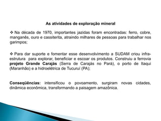 As atividades de exploração mineral 
 Na década de 1970, importantes jazidas foram encontradas: ferro, cobre, 
manganês, ouro e cassiterita, atraindo milhares de pessoas para trabalhar nos 
garimpos; 
 Para dar suporte e fomentar esse desenvolvimento a SUDAM criou infra-estrutura 
para explorar, beneficiar e escoar os produtos. Construiu a ferrovia 
projeto Grande Carajás (Serra de Carajás no Pará), o porto de Itaqui 
(Maranhão) e a hidroelétrica de Tucuruí (PA); 
Conseqüências: intensificou o povoamento, surgiram novas cidades, 
dinâmica econômica, transformando a paisagem amazônica. 
 