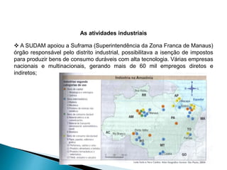 As atividades industriais 
 A SUDAM apoiou a Suframa (Superintendência da Zona Franca de Manaus) 
órgão responsável pelo distrito industrial, possibilitava a isenção de impostos 
para produzir bens de consumo duráveis com alta tecnologia. Várias empresas 
nacionais e multinacionais, gerando mais de 60 mil empregos diretos e 
indiretos; 
 
