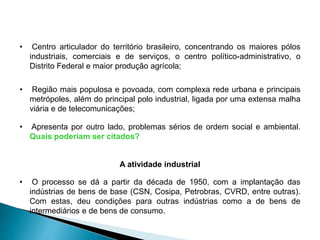 • Centro articulador do território brasileiro, concentrando os maiores pólos 
industriais, comerciais e de serviços, o centro político-administrativo, o 
Distrito Federal e maior produção agrícola; 
• Região mais populosa e povoada, com complexa rede urbana e principais 
metrópoles, além do principal polo industrial, ligada por uma extensa malha 
viária e de telecomunicações; 
• Apresenta por outro lado, problemas sérios de ordem social e ambiental. 
Quais poderiam ser citados? 
A atividade industrial 
• O processo se dá a partir da década de 1950, com a implantação das 
indústrias de bens de base (CSN, Cosipa, Petrobras, CVRD, entre outras). 
Com estas, deu condições para outras indústrias como a de bens de 
intermediários e de bens de consumo. 
 