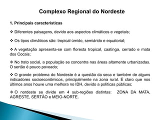 Complexo Regional do Nordeste 
1. Principais características 
 Diferentes paisagens, devido aos aspectos climáticos e vegetais; 
 Os tipos climáticos são: tropical úmido, semiárido e equatorial; 
 A vegetação apresenta-se com floresta tropical, caatinga, cerrado e mata 
dos Cocais; 
 No trato social, a população se concentra nas áreas altamente urbanizadas. 
O sertão é pouco povoado; 
 O grande problema do Nordeste é a questão da seca e também de alguns 
indicadores socioeconômicos, principalmente na zona rural. É claro que nos 
últimos anos houve uma melhora no IDH, devido a políticas públicas; 
 O nordeste se divide em 4 sub-regiões distintas: ZONA DA MATA, 
AGRESTE, SERTÃO e MEIO-NORTE. 
 
