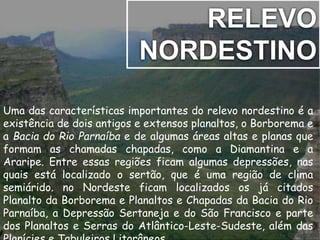 RELEVO 
NORDESTINO 
Uma das características importantes do relevo nordestino é a 
existência de dois antigos e extensos planaltos, o Borborema e 
a Bacia do Rio Parnaíba e de algumas áreas altas e planas que 
formam as chamadas chapadas, como a Diamantina e a 
Araripe. Entre essas regiões ficam algumas depressões, nas 
quais está localizado o sertão, que é uma região de clima 
semiárido. no Nordeste ficam localizados os já citados 
Planalto da Borborema e Planaltos e Chapadas da Bacia do Rio 
Parnaíba, a Depressão Sertaneja e do São Francisco e parte 
dos Planaltos e Serras do Atlântico-Leste-Sudeste, além das 
Planícies e Tabuleiros Litorâneos. 
 