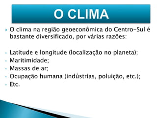  O clima na região geoeconômica do Centro-Sul é 
bastante diversificado, por várias razões: 
• Latitude e longitude (localização no planeta); 
• Maritimidade; 
• Massas de ar; 
• Ocupação humana (indústrias, poluição, etc.); 
• Etc. 
 