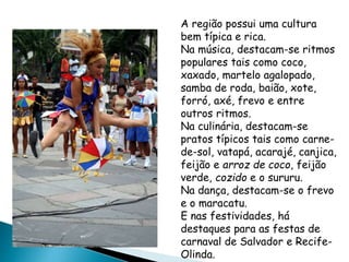 A região possui uma cultura 
bem típica e rica. 
Na música, destacam-se ritmos 
populares tais como coco, 
xaxado, martelo agalopado, 
samba de roda, baião, xote, 
forró, axé, frevo e entre 
outros ritmos. 
Na culinária, destacam-se 
pratos típicos tais como carne-de- 
sol, vatapá, acarajé, canjica, 
feijão e arroz de coco, feijão 
verde, cozido e o sururu. 
Na dança, destacam-se o frevo 
e o maracatu. 
E nas festividades, há 
destaques para as festas de 
carnaval de Salvador e Recife- 
Olinda. 
CULTURA 
 