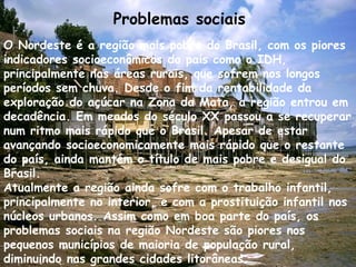 Problemas sociais 
O Nordeste é a região mais pobre do Brasil, com os piores 
indicadores socioeconômicos do país como o IDH, 
principalmente nas áreas rurais, que sofrem nos longos 
períodos sem chuva. Desde o fim da rentabilidade da 
exploração do açúcar na Zona da Mata, a região entrou em 
decadência. Em meados do século XX passou a se recuperar 
num ritmo mais rápido que o Brasil. Apesar de estar 
avançando socioeconomicamente mais rápido que o restante 
do país, ainda mantém o título de mais pobre e desigual do 
Brasil. 
Atualmente a região ainda sofre com o trabalho infantil, 
principalmente no interior, e com a prostituição infantil nos 
núcleos urbanos. Assim como em boa parte do país, os 
problemas sociais na região Nordeste são piores nos 
pequenos municípios de maioria de população rural, 
diminuindo nas grandes cidades litorâneas. 
 