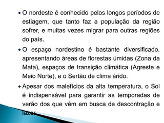 O nordeste é conhecido pelos longos períodos de 
estiagem, que tanto faz a população da região 
sofrer, e muitas vezes migrar para outras regiões 
do país. 
O espaço nordestino é bastante diversificado, 
apresentando áreas de florestas úmidas (Zona da 
Mata), espaços de transição climática (Agreste e 
Meio Norte), e o Sertão de clima árido. 
 Apesar dos malefícios da alta temperatura, o Sol 
é indispensável para garantir as temporadas de 
verão dos que vêm em busca de descontração e 
lazer. 
 