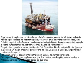 O petróleo é explorado no litoral e na plataforma continental de vários estados da 
região e processado na Refinaria Landulfo Alves, em São Francisco do Conde, e no 
Polo Petroquímico de Camaçari, ambos no estado da Bahia. Recentemente foi lançada 
a pedra fundamental da Refinaria Abreu e Lima em Pernambuco. 
Os principais produtores nordestino de Petróleo são o Rio Grande do Norte (que em 
1997 era o 2º maior produtor petrolífero do país), a Bahia e Sergipe, as principais 
bacias estão no mar. 
Recentemente foi descoberto petróleo em Sousa, no sertão paraibano. 
Destaque também para o gás natural que é abundante na Região, somente a Bacia 
Alagoas/Sergipe vai durar por cerca de 120 anos 
 