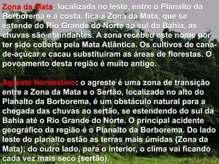 Zona da Mata: localizada no leste, entre o Planalto da 
Borborema e a costa, fica a Zona da Mata, que se 
estende do Rio Grande do Norte ao sul da Bahia, as 
chuvas são abundantes. A zona recebeu este nome por 
ter sido coberta pela Mata Atlântica. Os cultivos de cana-de- 
açúcar e cacau substituíram as áreas de florestas. O 
povoamento desta região é muito antigo. 
Agreste Nordestino: o agreste é uma zona de transição 
entre a Zona da Mata e o Sertão, localizado no alto do 
Planalto da Borborema, é um obstáculo natural para a 
chegada das chuvas ao sertão, se estendendo do sul da 
Bahia até o Rio Grande do Norte. O principal acidente 
geográfico da região é o Planalto da Borborema. Do lado 
leste do planalto estão as terras mais úmidas (Zona da 
Mata); do outro lado, para o interior, o clima vai ficando 
cada vez mais seco (sertão). 
 
