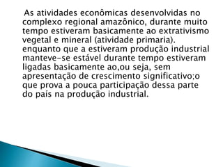 As atividades econômicas desenvolvidas no 
complexo regional amazônico, durante muito 
tempo estiveram basicamente ao extrativismo 
vegetal e mineral (atividade primaria). 
enquanto que a estiveram produção industrial 
manteve-se estável durante tempo estiveram 
ligadas basicamente ao,ou seja, sem 
apresentação de crescimento significativo;o 
que prova a pouca participação dessa parte 
do país na produção industrial. 
 