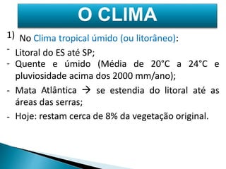 1) 
No Clima tropical úmido (ou litorâneo): 
- 
Litoral do ES até SP; 
- Quente e úmido (Média de 20°C a 24°C e 
pluviosidade acima dos 2000 mm/ano); 
Atlântica  
das serras; 
restam cerca de 8% da vegetação original. 
- Mata 
áreas 
Hoje: 
se estendia do litoral até as 
- 
O CLIMA 
 