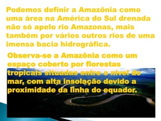 Podemos definir a Amazônia como 
uma área na América do Sul drenada 
não só apelo rio Amazonas, mais 
também por vários outros rios de uma 
imensa bacia hidrográfica. 
Observa-se a Amazônia como um 
espaço coberto por florestas 
tropicais situadas entre o nível do 
mar, com alta insolação devido a 
proximidade da linha do equador. 
 