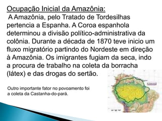 Ocupação Inicial da Amazônia: 
A Amazônia, pelo Tratado de Tordesilhas 
pertencia a Espanha. A Coroa espanhola 
determinou a divisão político-administrativa da 
colônia. Durante a década de 1870 teve inicio um 
fluxo migratório partindo do Nordeste em direção 
à Amazônia. Os imigrantes fugiam da seca, indo 
a procura de trabalho na coleta da borracha 
(látex) e das drogas do sertão. 
Outro importante fator no povoamento foi 
a coleta da Castanha-do-pará. 
 