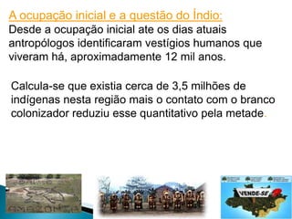 A ocupação inicial e a questão do Índio: 
Desde a ocupação inicial ate os dias atuais 
antropólogos identificaram vestígios humanos que 
viveram há, aproximadamente 12 mil anos. 
Calcula-se que existia cerca de 3,5 milhões de 
indígenas nesta região mais o contato com o branco 
colonizador reduziu esse quantitativo pela metade. 
 