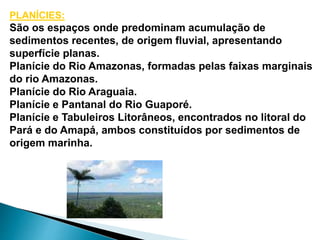 PLANÍCIES: 
São os espaços onde predominam acumulação de 
sedimentos recentes, de origem fluvial, apresentando 
superfície planas. 
Planície do Rio Amazonas, formadas pelas faixas marginais 
do rio Amazonas. 
Planície do Rio Araguaia. 
Planície e Pantanal do Rio Guaporé. 
Planície e Tabuleiros Litorâneos, encontrados no litoral do 
Pará e do Amapá, ambos constituídos por sedimentos de 
origem marinha. 
 