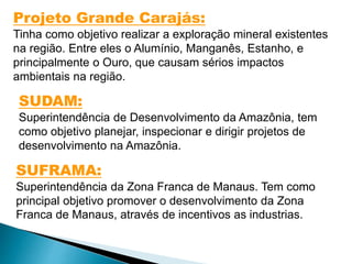 Projeto Grande Carajás: 
Tinha como objetivo realizar a exploração mineral existentes 
na região. Entre eles o Alumínio, Manganês, Estanho, e 
principalmente o Ouro, que causam sérios impactos 
ambientais na região. 
SUDAM: 
Superintendência de Desenvolvimento da Amazônia, tem 
como objetivo planejar, inspecionar e dirigir projetos de 
desenvolvimento na Amazônia. 
SUFRAMA: 
Superintendência da Zona Franca de Manaus. Tem como 
principal objetivo promover o desenvolvimento da Zona 
Franca de Manaus, através de incentivos as industrias. 
 