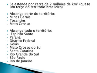  Se estende por cerca de 2 milhões de km² (quase 
um terço do território brasileiro) 
 Abrange parte do território: 
• Minas Gerais 
• Tocantins 
• Mato Grosso 
 Abrange todo o território: 
• Espírito Santo 
• Paraná 
• Distrito Federal 
• Goiás 
• Mato Grosso do Sul 
• Santa Catarina 
• Rio Grande do Sul 
• São Paulo 
• Rio de Janeiro. 
 