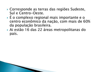  Corresponde as terras das regiões Sudeste, 
Sul e Centro-Oeste. 
 É o complexo regional mais importante e o 
centro econômico da nação, com mais de 60% 
da população brasileira. 
 Ai estão 16 das 22 áreas metropolitanas do 
país. 
 