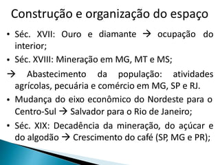 Construção e organização do espaço 
• Séc. XVII: Ouro e diamante  ocupação do 
interior; 
• Séc. XVIII: Mineração em MG, MT e MS; 
 Abastecimento da população: atividades 
agrícolas, pecuária e comércio em MG, SP e RJ. 
• 
Mudança do eixo econômico do Nordeste para o 
Centro-Sul  Salvador para o Rio de Janeiro; 
• Séc. XIX: Decadência da mineração, do açúcar e 
do algodão  Crescimento do café (SP, MG e PR); 
 