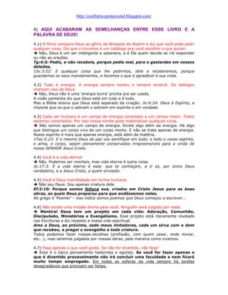 http://confraria-pentecostal.blogspot.com/ 
4) AQUI ACABARAM AS SEMELHANÇAS ENTRE ESSE LIVRO E A PALAVRA DE DEUS! 
4.1) O filme compara Deus ao gênio da lâmpada de Aladim e diz que você pode pedir qualquer coisa. Diz que o Universo é um catálogo pra você escolher o que quiser. 
 Não, Deus é um ser inteligente e soberano, e é Ele quem decide se irá responder ou não as orações. 
Tg:4:3: Pedis, e não recebeis, porque pedis mal, para o gastardes em vossos deleites. 
1Jo:3:22: E qualquer coisa que lhe pedirmos, dele a receberemos, porque guardamos os seus mandamentos, e fazemos o que é agradável à sua vista. 
4.2) Tudo é energia. A energia sempre existiu e sempre existirá. Os teólogos chamam isso de Deus. 
 Não, Deus não é uma 'energia burra' pronta pra ser usada. 
A visão panteísta diz que Deus está em tudo e é tudo. 
Mas a Bíblia ensina que Deus está separado da criação: Jo:4:24: Deus é Espírito, e importa que os que o adoram o adorem em espírito e em verdade. 
4.3) Cada ser humano é um campo de energia conectado a um campo maior. Todos estamos conectados. Por isso nossa mente pode materializar qualquer coisa. 
 Não somos apenas um campo de energia. Existe algo além da energia. Há algo que distingue um corpo vivo de um corpo morto. E não se trata apenas de energia. Nosso espírito é mais que apenas energia, está além da matéria. 
1Tes:5:23: E o mesmo Deus de paz vos santifique em tudo; e todo o vosso espírito, e alma, e corpo, sejam plenamente conservados irrepreensíveis para a vinda de nosso SENHOR Jesus Cristo. 
4.4) Você é a vida eterna! 
 Não. Podemos ser imortais, mas vida eterna é outra coisa. 
Jo:17:3: E a vida eterna é esta: que te conheçam, a ti só, por único Deus verdadeiro, e a Jesus Cristo, a quem enviaste. 
4.5) Você é Deus manifestado em forma humana. 
 Não sou Deus. Sou apenas criatura dele. 
Ef:2:10: Porque somos feitura sua, criados em Cristo Jesus para as boas obras, as quais Deus preparou para que andássemos nelas. 
No grego é „Poemei‟ – isso indica somos poemas que Deus começou a escrever... 
4.6) Não existe uma missão divina para você. Ninguém será julgado por nada. 
 Mentira! Deus tem um projeto em cada vida: Adoração, Comunhão, Discipulado, Ministérios e Evangelismo. Esse projeto está claramente revelado nas Escrituras e diz respeito a nossa vida espiritual. 
Ame a Deus, ao próximo, sede meus imitadores, cada um sirva com o dom que recebeu, e pregai o evangelho a toda criatura. 
Todos podemos fazer nossas escolhas (profissão, com quem casar, onde morar, etc...), mas seremos julgados por nossas obras, pela maneira como vivemos. 
4.7) Faça apenas o que você gosta. Se não for divertido, não faça! 
 Esse é o típico pensamento hedonista e egoísta. Se você for fazer apenas o que é divertido provavelmente não irá concluir uma faculdade e nem ficará muito tempo empregado. Em todas as esferas da vida sempre há tarefas desagradáveis que precisam ser feitas.  