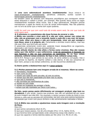 http://confraria-pentecostal.blogspot.com/ 
Já uma cura sobrenatural acontece imediatamente: Jesus orava e os cegos enxergavam imediatamente, paralíticos andavam, surdos ouviam e hemorragias paravam imediatamente. 
Há também casos de pessoas com bloqueios psicológicos que conseguem vencer esses bloqueios e voltam a andar, por exemplo. Mas quando Jesus orava os cegos imediatamente recebiam olhos novos. Isso é algo sobrenatural. Ninguém precisa menosprezar o papel da mente na cura de certas enfermidades. Mas não podemos cair no erro de achar que a mente tem super-poderes. 
4.10) Se você crer que com você tudo dá errado assim será. Se crer que tudo dá certo assim será. 
 O otimismo e o pessimismo são duas formas de encarar a vida. 
A Bíblia nos convida a viver pela fé e não por vista, pensar nas coisas do alto, não se preocupar com o amanhã, basta a cada dia o seu mal, há tempo para tudo, olhar pra Jesus e não pra tempestade, viver em paz consigo e com Deus, amar a si próprio, etc. Certamente o otimista viverá melhor, mas isso não quer dizer que terá tudo que quiser. 
O pessimista certamente viverá pior, podendo trazer desequilíbrio ao organismo, depressão e até mesmo doenças psicossomáticas. 
Nossa atitude diante da vida afeta a forma como vivemos. Mas são nossas ações que irão definir o que colheremos. A lei da semeadura é baseada no que fazemos e não no que pensamos ou queremos. Se eu faço coisas amáveis, colherei coisas amáveis. Se faço o mal, colherei coisas más. 
Gal:6:8-9: Porque o que semeia na sua carne, da carne ceifará a corrupção; mas o que semeia no Espírito, do Espírito ceifará a vida eterna. E não nos cansemos de fazer bem, porque a seu tempo ceifaremos, se não houvermos desfalecido. 
5) Outro ponto a destacarmos aqui é o amor-próprio. 
5.1) Muitas pessoas tem uma imagem errada de si mesmos. Vêem-se como: 
a) derrotados, fracassados, 
b) sem rumo na vida, 
c) acham que nada dá certo pra eles, só com os outros, 
d) acham que não tem capacidade pra fazer isso ou aquilo, 
e) que isso é impossível, 
f) são corroídos por sentimentos de culpa, 
g) acham-se com medo 
h) acham-se incapazes de carregar o fardo, 
i) acham que são rejeitados por Deus e por todos... 
De fato, quem pensa assim dificilmente vai conseguir produzir algo bom ou duradouro. E pior ainda: mesmo que produza, isso não vai satisfazê-las por causa da auto-imagem que elas têm. Por exemplo, o cantor Luciano (irmão do Zezé) é rico, famoso e, pelo que se percebe em entrevistas, ele tem uma auto-estima baixíssima. Há pessoas que vivem com pouco dinheiro e são extremamente realizadas e felizes. 
5.2) A Bíblia nos convida a ajustarmos nossa auto-imagem com a revelação de Deus. 
Deus diz: 
a) que somos vencedores (Rom 8.37), 
b) que guia nossos passos, nos dá uma direção (Prov 3.5-6, Salmo 32.8), 
c) que teremos êxito (prosperidade) onde colocarmos nossa mão (Salmo 1.1-3), 
d) que nos capacita e temos talentos dados por Ele (2Cor 3.5; Mt 25.15-18),  