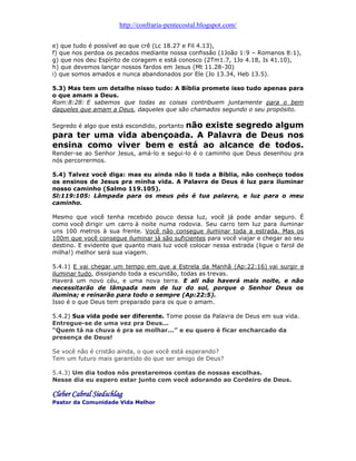 http://confraria-pentecostal.blogspot.com/ 
e) que tudo é possível ao que crê (Lc 18.27 e Fil 4.13), 
f) que nos perdoa os pecados mediante nossa confissão (1João 1:9 – Romanos 8:1), 
g) que nos deu Espírito de coragem e está conosco (2Tm1.7, 1Jo 4.18, Is 41.10), 
h) que devemos lançar nossos fardos em Jesus (Mt 11.28-30) 
i) que somos amados e nunca abandonados por Ele (Jo 13.34, Heb 13.5). 
5.3) Mas tem um detalhe nisso tudo: A Bíblia promete isso tudo apenas para o que amam a Deus. 
Rom:8:28: E sabemos que todas as coisas contribuem juntamente para o bem daqueles que amam a Deus, daqueles que são chamados segundo o seu propósito. 
Segredo é algo que está escondido, portanto não existe segredo algum para ter uma vida abençoada. A Palavra de Deus nos ensina como viver bem e está ao alcance de todos. Render-se ao Senhor Jesus, amá-lo e segui-lo é o caminho que Deus desenhou pra nós percorrermos. 
5.4) Talvez você diga: mas eu ainda não li toda a Bíblia, não conheço todos os ensinos de Jesus pra minha vida. A Palavra de Deus é luz para iluminar nosso caminho (Salmo 119.105). 
Sl:119:105: Lâmpada para os meus pés é tua palavra, e luz para o meu caminho. 
Mesmo que você tenha recebido pouco dessa luz, você já pode andar seguro. É como você dirigir um carro à noite numa rodovia. Seu carro tem luz para iluminar uns 100 metros à sua frente. Você não consegue iluminar toda a estrada. Mas os 100m que você consegue iluminar já são suficientes para você viajar e chegar ao seu destino. E evidente que quanto mais luz você colocar nessa estrada (ligue o farol de milha!) melhor será sua viagem. 
5.4.1) E vai chegar um tempo em que a Estrela da Manhã (Ap:22:16) vai surgir e iluminar tudo, dissipando toda a escuridão, todas as trevas. 
Haverá um novo céu, e uma nova terra. E ali não haverá mais noite, e não necessitarão de lâmpada nem de luz do sol, porque o Senhor Deus os ilumina; e reinarão para todo o sempre (Ap:22:5). 
Isso é o que Deus tem preparado para os que o amam. 
5.4.2) Sua vida pode ser diferente. Tome posse da Palavra de Deus em sua vida. 
Entregue-se de uma vez pra Deus... 
“Quem tá na chuva é pra se molhar...” e eu quero é ficar encharcado da presença de Deus! 
Se você não é cristão ainda, o que você está esperando? 
Tem um futuro mais garantido do que ser amigo de Deus? 
5.4.3) Um dia todos nós prestaremos contas de nossas escolhas. 
Nesse dia eu espero estar junto com você adorando ao Cordeiro de Deus. 
Cleber Cabral Siedschlag 
Pastor da Comunidade Vida Melhor 
