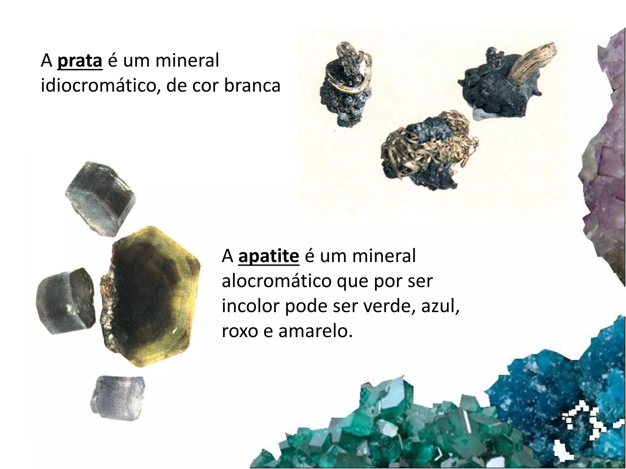A prata é um mineral 
idiocromático, de cor branca 
A apatite é um mineral 
alocromático que por ser 
incolor pode ser verde, azul, 
roxo e amarelo. 
 