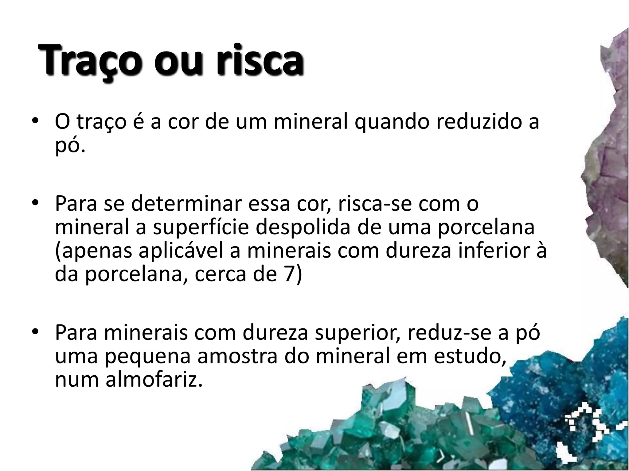 Traço ou risca 
• O traço é a cor de um mineral quando reduzido a 
pó. 
• Para se determinar essa cor, risca-se com o 
mineral a superfície despolida de uma porcelana 
(apenas aplicável a minerais com dureza inferior à 
da porcelana, cerca de 7) 
• Para minerais com dureza superior, reduz-se a pó 
uma pequena amostra do mineral em estudo, 
num almofariz. 
 