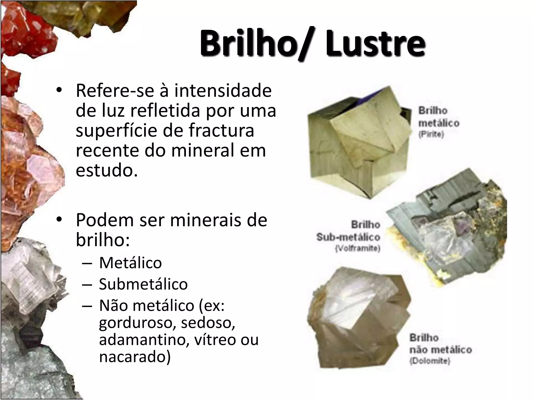 Brilho/ Lustre 
• Refere-se à intensidade 
de luz refletida por uma 
superfície de fractura 
recente do mineral em 
estudo. 
• Podem ser minerais de 
brilho: 
– Metálico 
– Submetálico 
– Não metálico (ex: 
gorduroso, sedoso, 
adamantino, vítreo ou 
nacarado) 
 