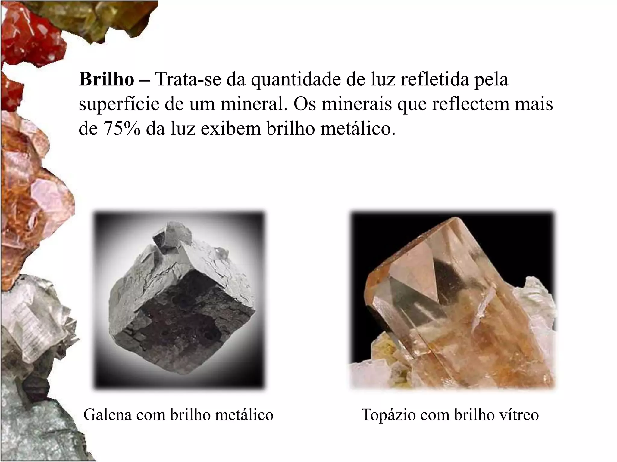 Brilho – Trata-se da quantidade de luz refletida pela 
superfície de um mineral. Os minerais que reflectem mais 
de 75% da luz exibem brilho metálico. 
Galena com brilho metálico Topázio com brilho vítreo 
 