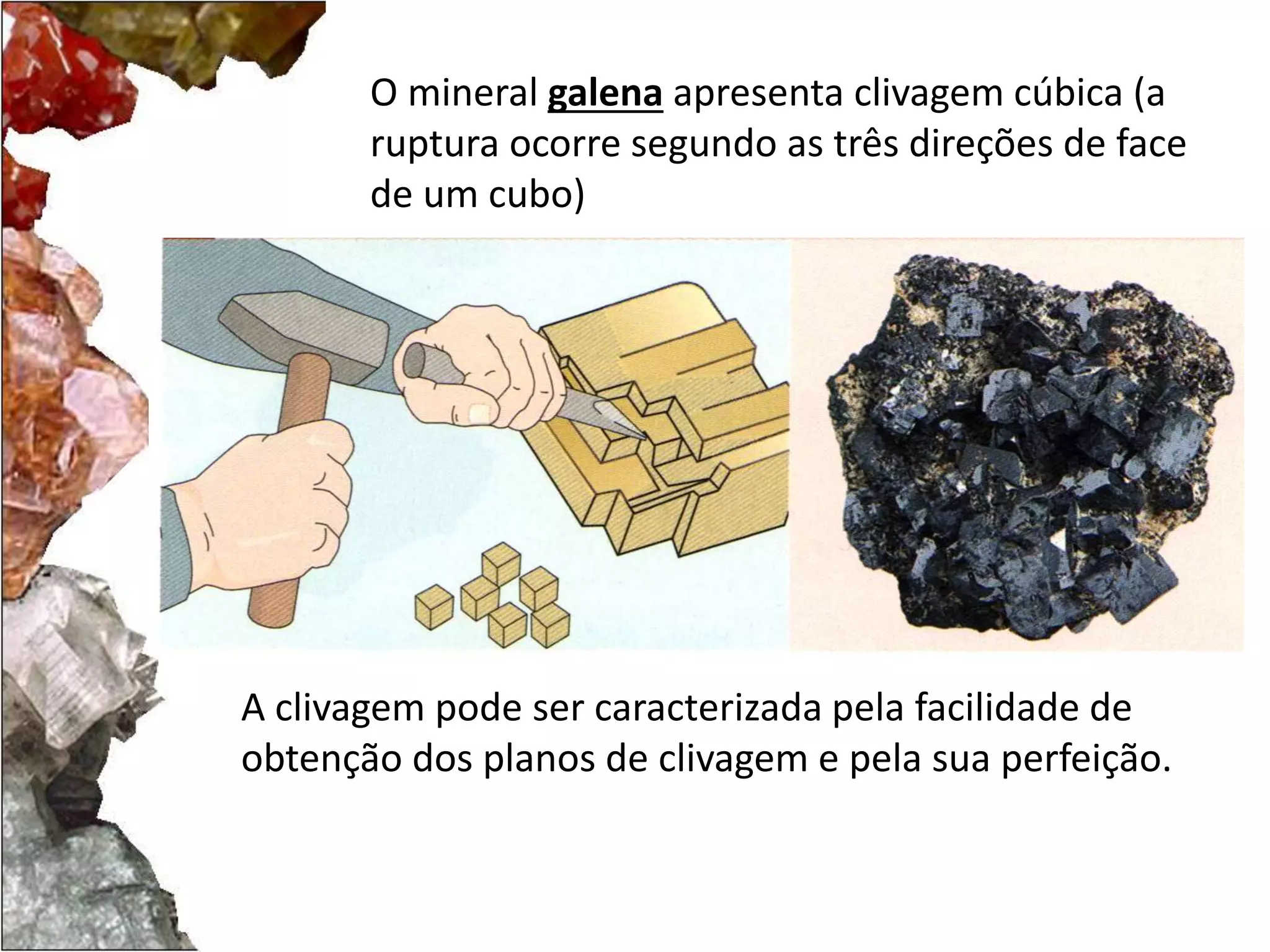O mineral galena apresenta clivagem cúbica (a 
ruptura ocorre segundo as três direções de face 
de um cubo) 
A clivagem pode ser caracterizada pela facilidade de 
obtenção dos planos de clivagem e pela sua perfeição. 
 