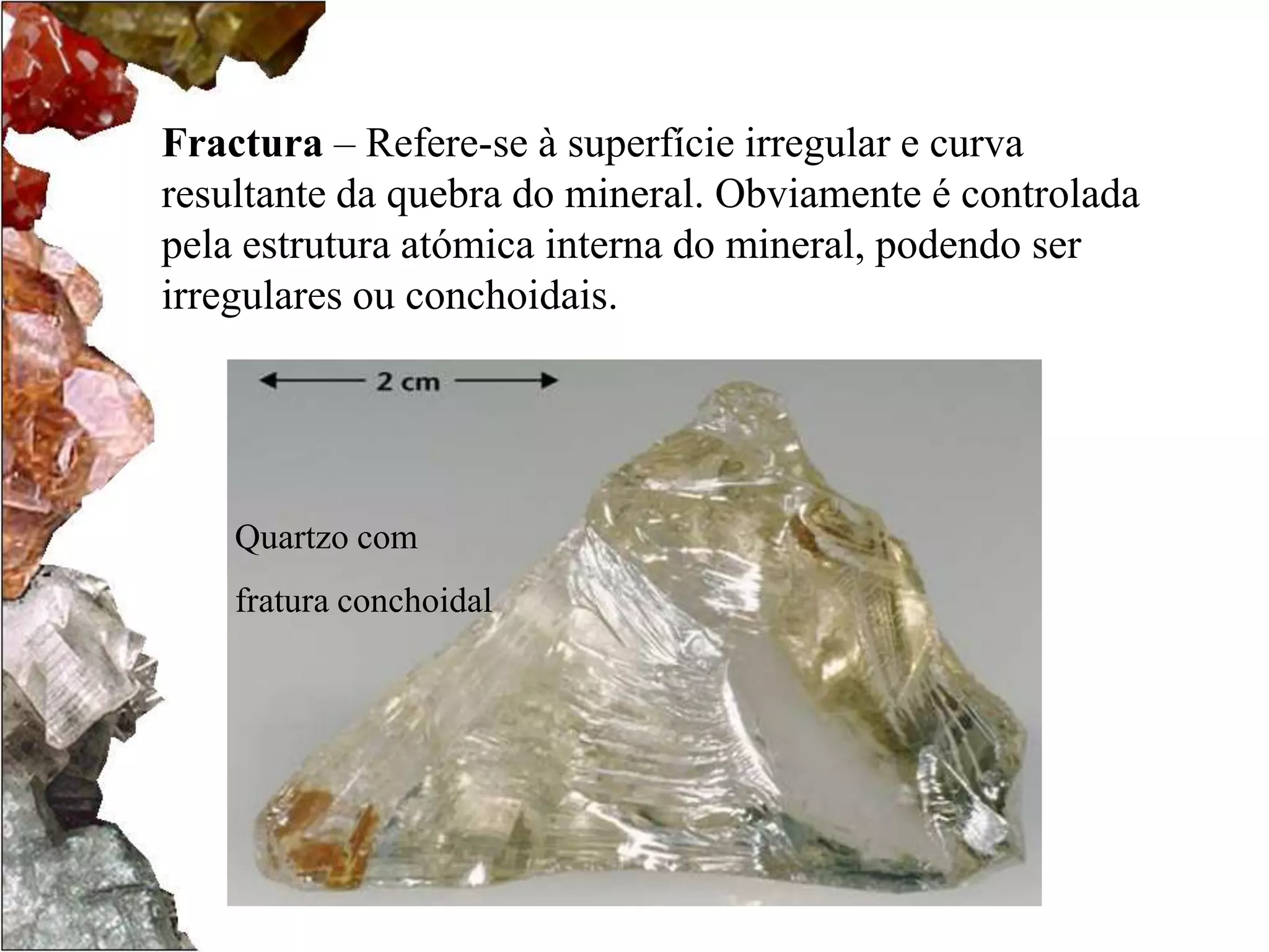 Fractura – Refere-se à superfície irregular e curva 
resultante da quebra do mineral. Obviamente é controlada 
pela estrutura atómica interna do mineral, podendo ser 
irregulares ou conchoidais. 
Quartzo com 
fratura conchoidal 
 