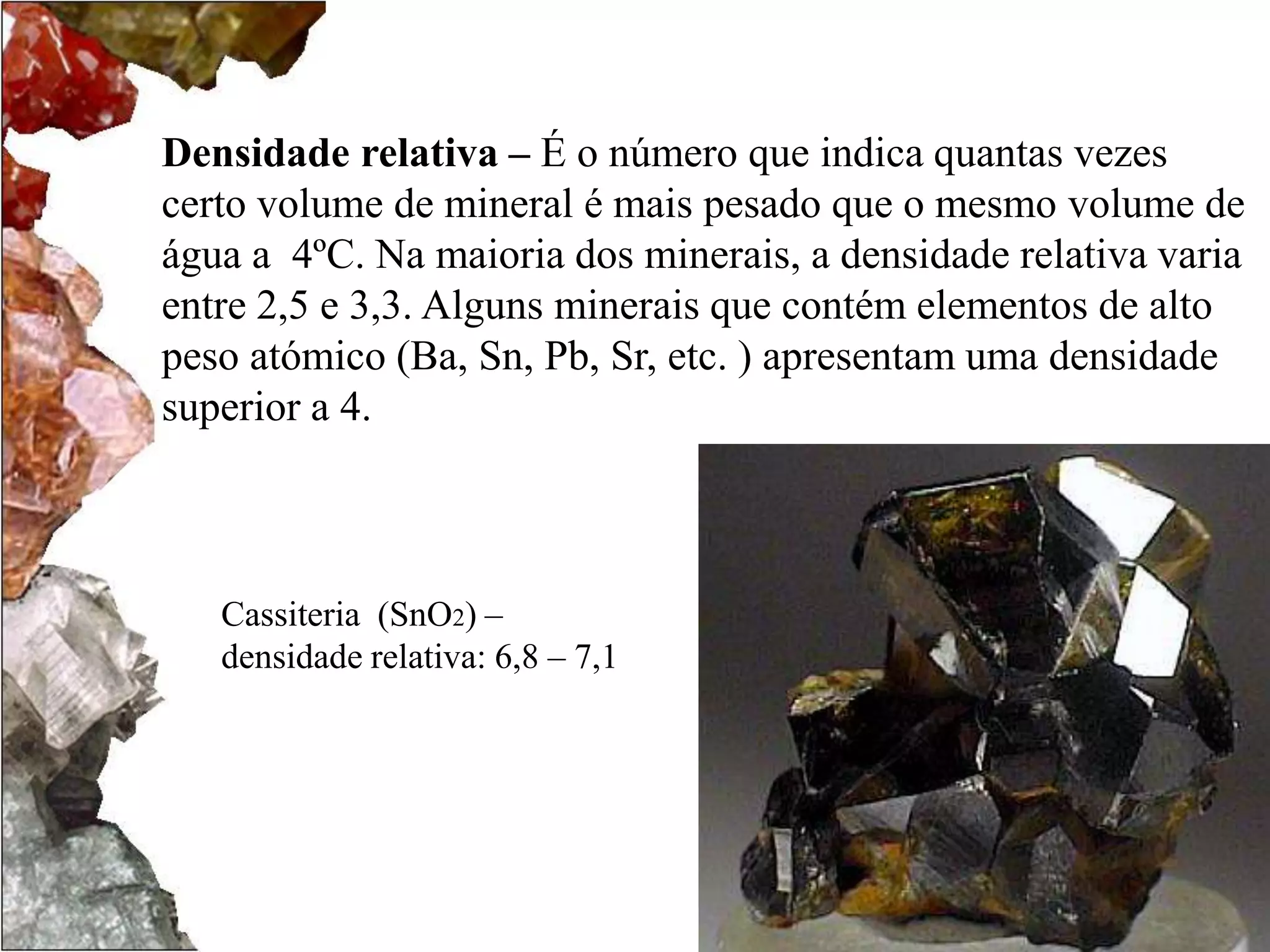 Densidade relativa – É o número que indica quantas vezes 
certo volume de mineral é mais pesado que o mesmo volume de 
água a 4ºC. Na maioria dos minerais, a densidade relativa varia 
entre 2,5 e 3,3. Alguns minerais que contém elementos de alto 
peso atómico (Ba, Sn, Pb, Sr, etc. ) apresentam uma densidade 
superior a 4. 
Cassiteria (SnO2) – 
densidade relativa: 6,8 – 7,1 
 