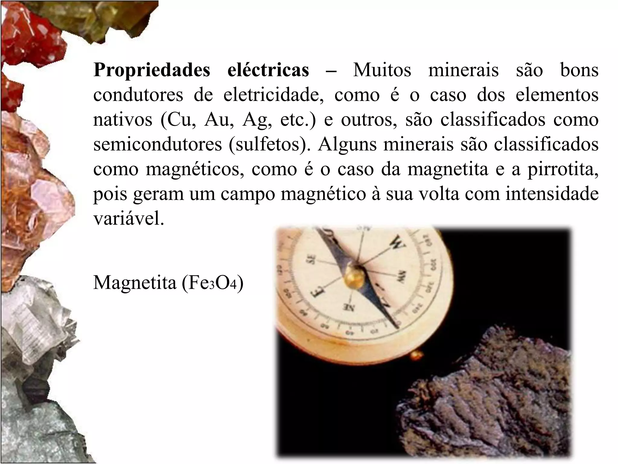 Propriedades eléctricas – Muitos minerais são bons 
condutores de eletricidade, como é o caso dos elementos 
nativos (Cu, Au, Ag, etc.) e outros, são classificados como 
semicondutores (sulfetos). Alguns minerais são classificados 
como magnéticos, como é o caso da magnetita e a pirrotita, 
pois geram um campo magnético à sua volta com intensidade 
variável. 
Magnetita (Fe3O4) 
 